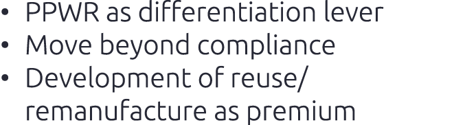 • PPWR as differentiation lever​ • Move beyond compliance​ • Development of reuse/remanufacture as premium​
