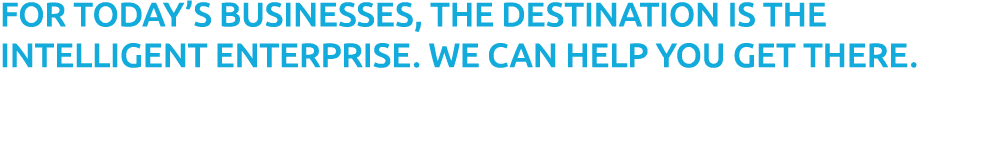 FOR TODAY’S BUSINESSES, THE DESTINATION IS THE INTELLIGENT ENTERPRISE. WE CAN HELP YOU GET THERE.