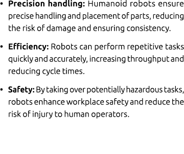• Precision handling: Humanoid robots ensure precise handling and placement of parts, reducing the risk of damage and...