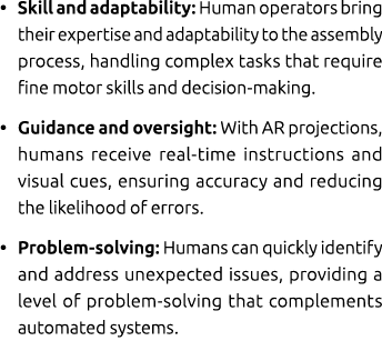 • Skill and adaptability: Human operators bring their expertise and adaptability to the assembly process, handling co...