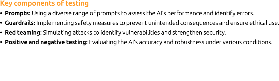 Key components of testing • Prompts: Using a diverse range of prompts to assess the AI’s performance and identify err...