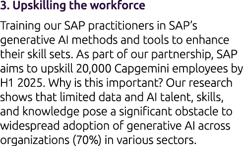 3. Upskilling the workforce Training our SAP practitioners in SAP’s generative AI methods and tools to enhance their ...