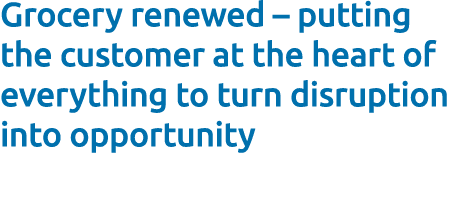 Grocery renewed – putting the customer at the heart of everything to turn disruption into opportunity 