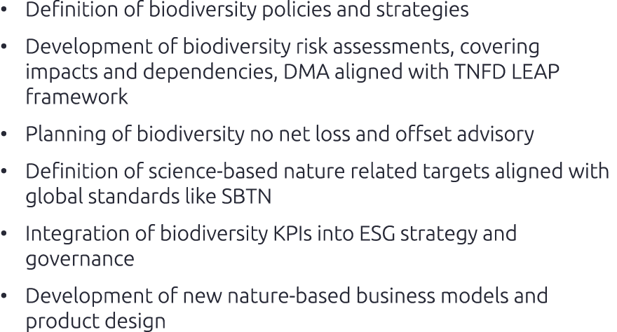 • Definition of biodiversity policies and strategies • Development of biodiversity risk assessments, covering impacts...
